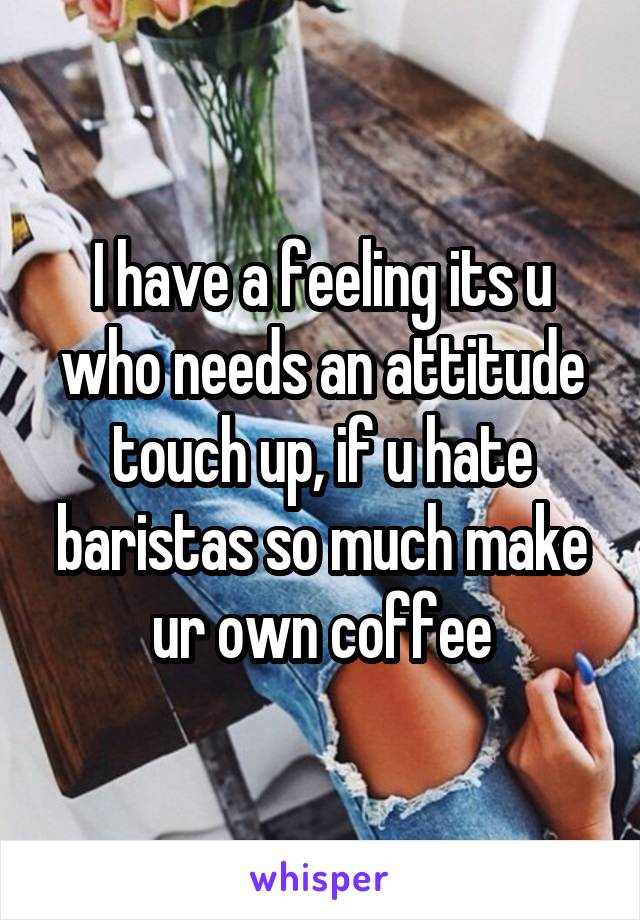 I have a feeling its u who needs an attitude touch up, if u hate baristas so much make ur own coffee