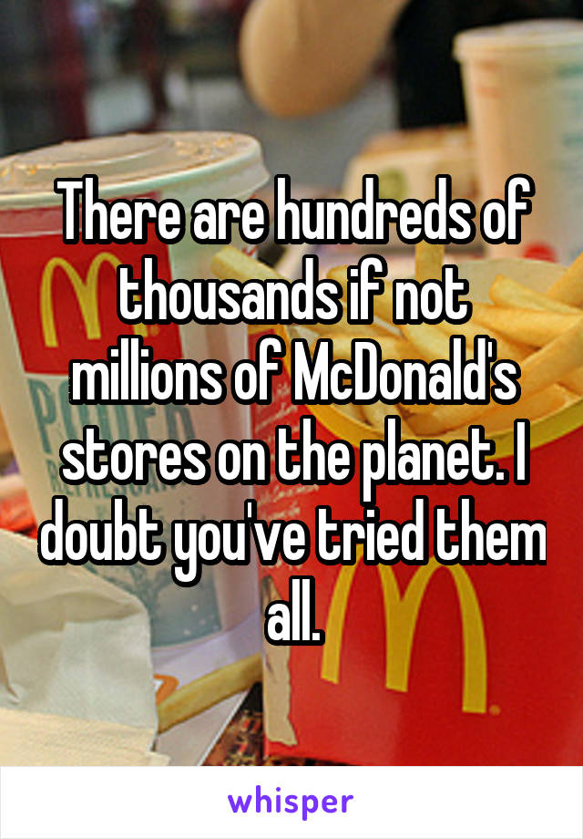 There are hundreds of thousands if not millions of McDonald's stores on the planet. I doubt you've tried them all.