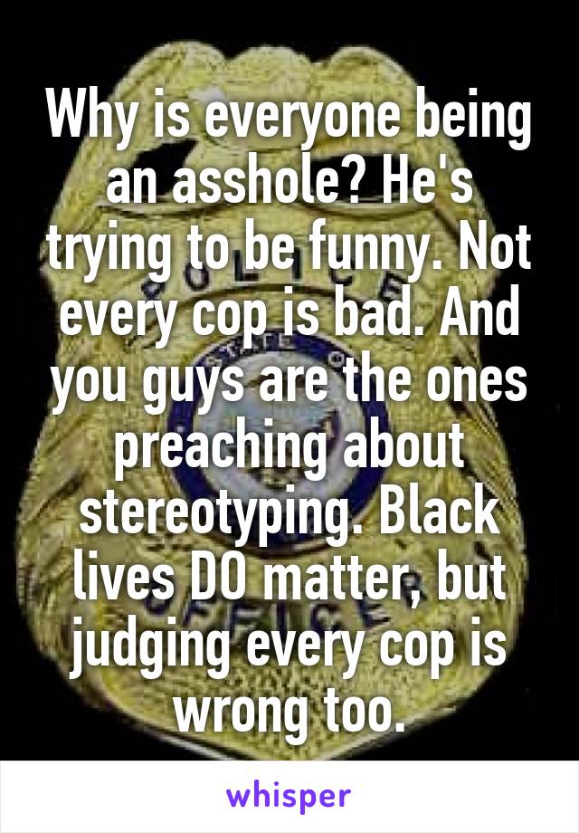 Why is everyone being an asshole? He's trying to be funny. Not every cop is bad. And you guys are the ones preaching about stereotyping. Black lives DO matter, but judging every cop is wrong too.