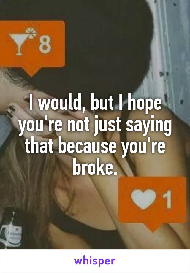 I would, but I hope you're not just saying that because you're broke.