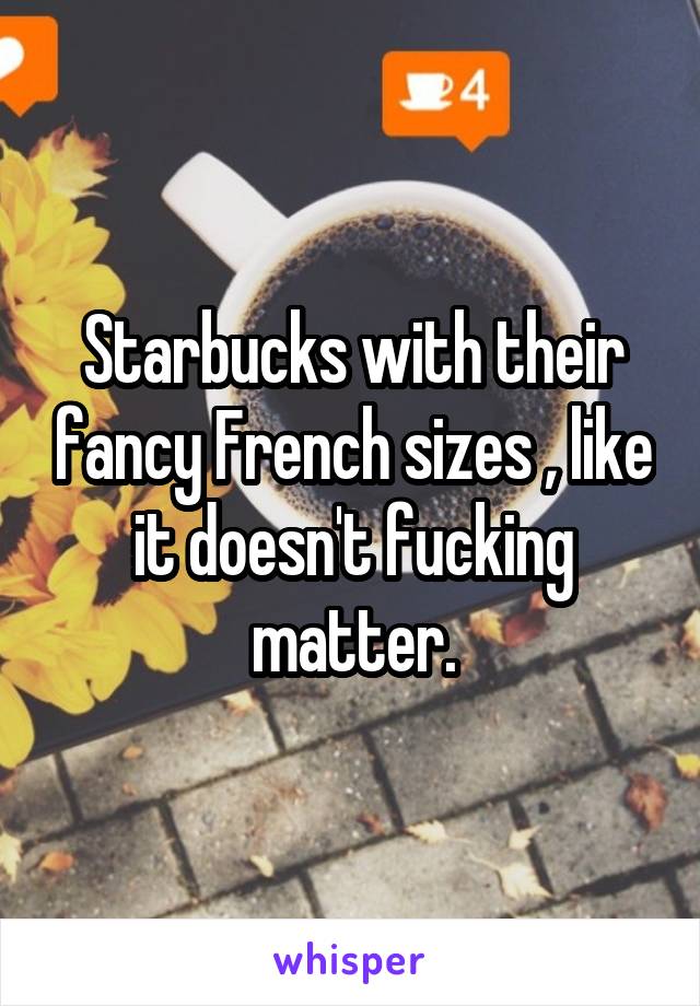 Starbucks with their fancy French sizes , like it doesn't fucking matter.