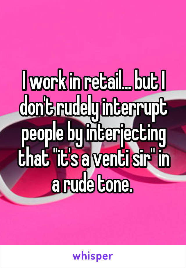 I work in retail... but I don't rudely interrupt people by interjecting that "it's a venti sir" in a rude tone. 