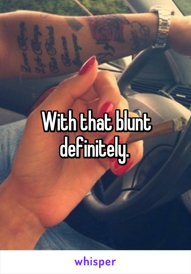 With that blunt definitely. 