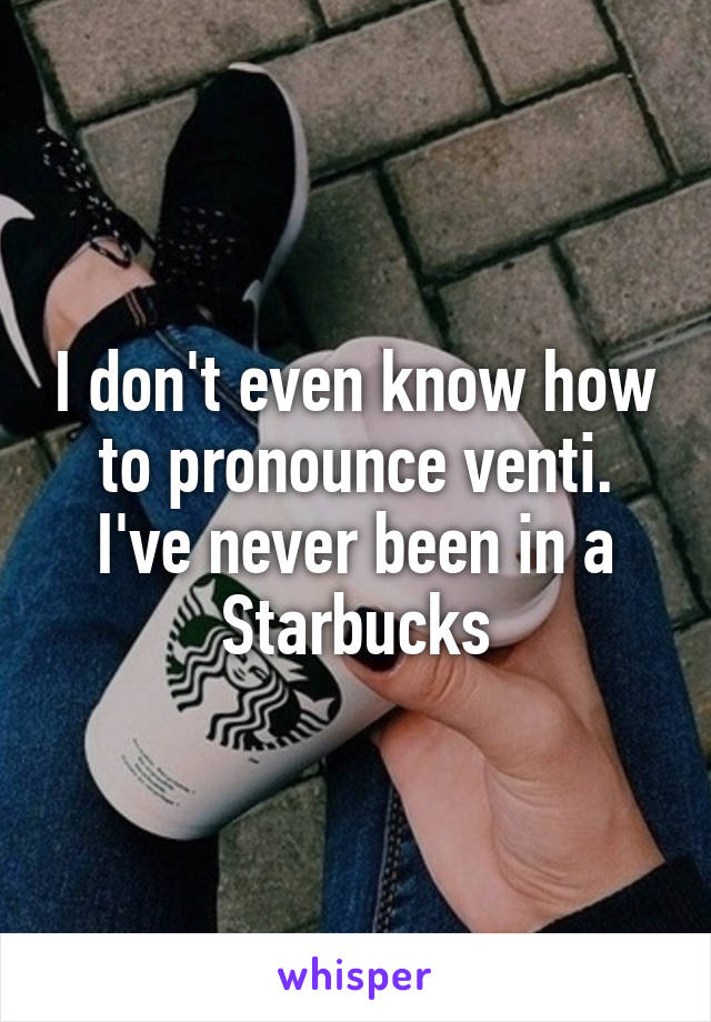 I don't even know how to pronounce venti. I've never been in a Starbucks