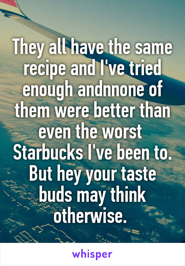 They all have the same recipe and I've tried enough andnnone of them were better than even the worst  Starbucks I've been to. But hey your taste buds may think otherwise. 