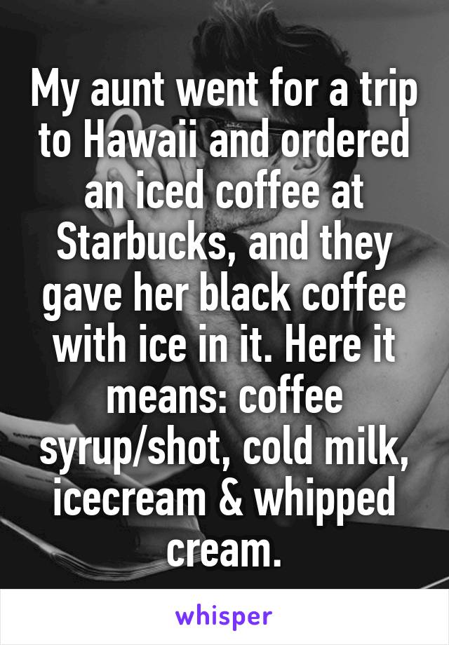 My aunt went for a trip to Hawaii and ordered an iced coffee at Starbucks, and they gave her black coffee with ice in it. Here it means: coffee syrup/shot, cold milk, icecream & whipped cream.