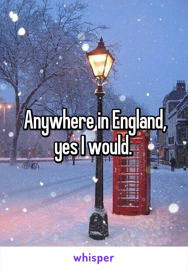 Anywhere in England, yes I would. 