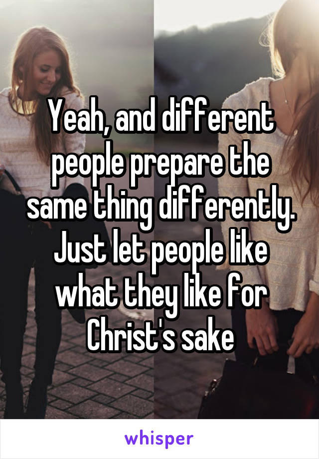 Yeah, and different people prepare the same thing differently.
Just let people like what they like for Christ's sake