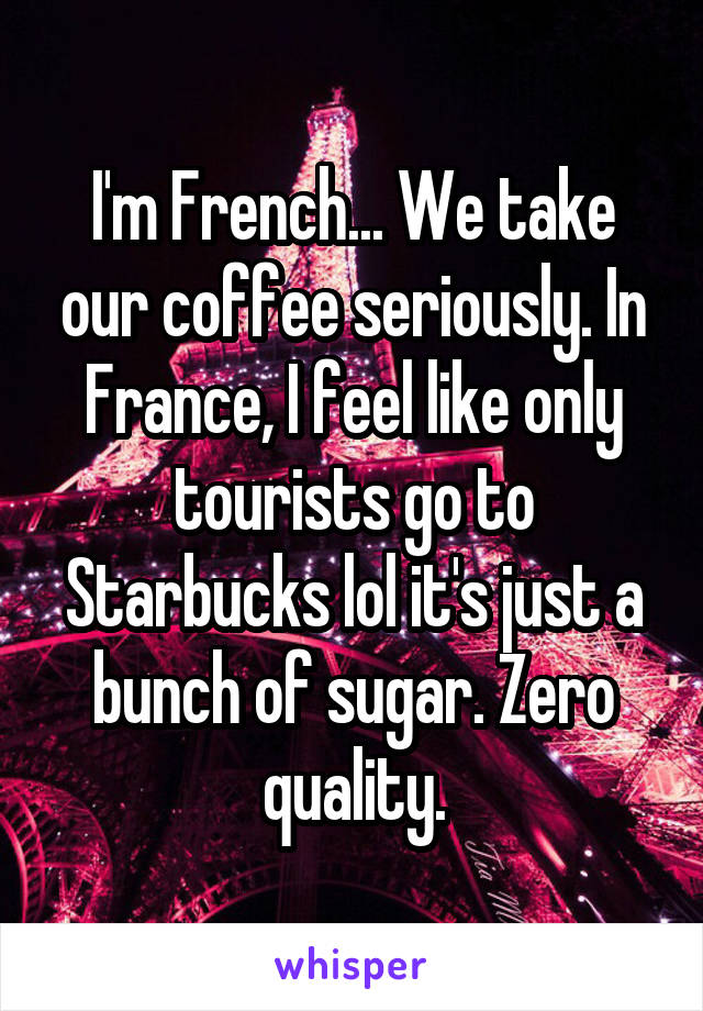 I'm French... We take our coffee seriously. In France, I feel like only tourists go to Starbucks lol it's just a bunch of sugar. Zero quality.