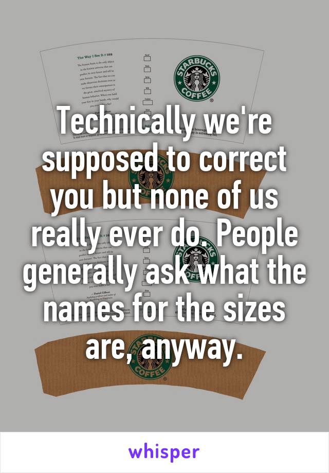 Technically we're supposed to correct you but none of us really ever do. People generally ask what the names for the sizes are, anyway.