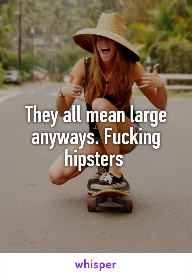 They all mean large anyways. Fucking hipsters 