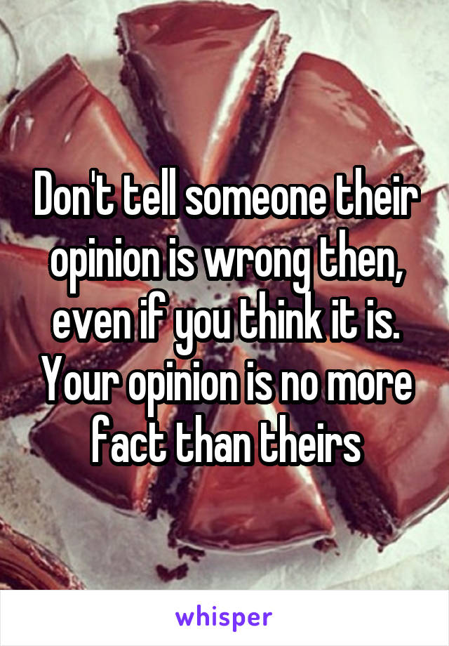 Don't tell someone their opinion is wrong then, even if you think it is. Your opinion is no more fact than theirs