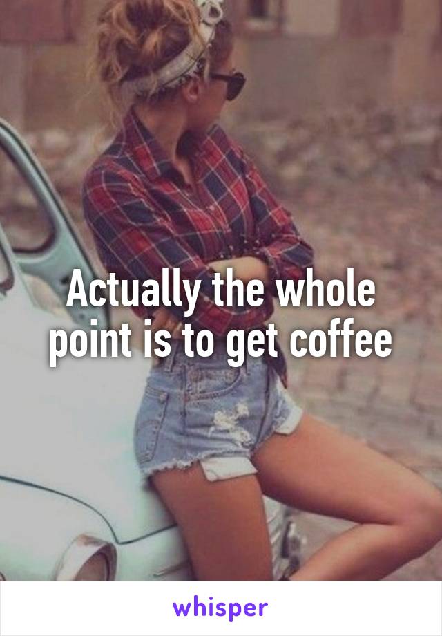 Actually the whole point is to get coffee