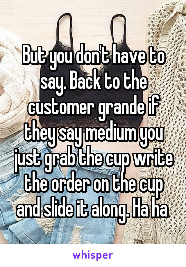 But you don't have to say. Back to the customer grande if they say medium you just grab the cup write the order on the cup and slide it along. Ha ha 