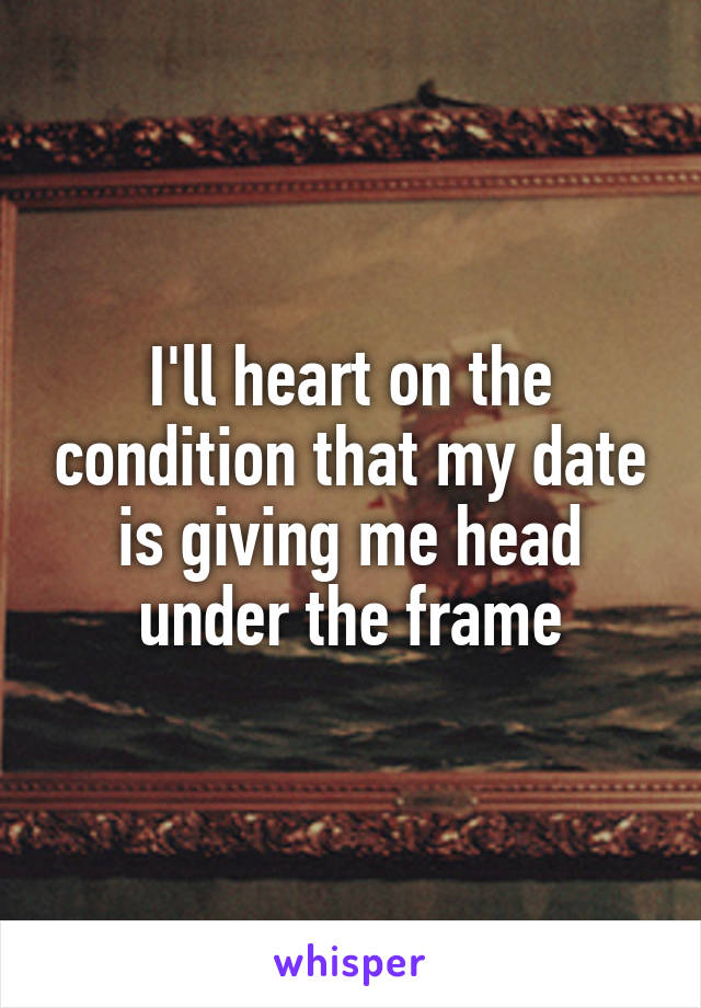 I'll heart on the condition that my date is giving me head under the frame