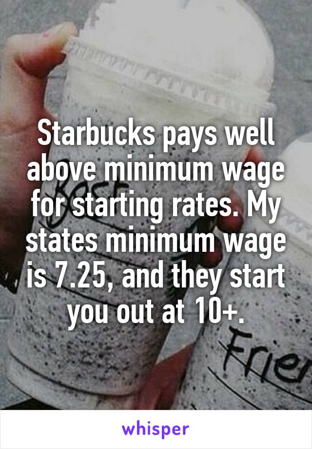 Starbucks pays well above minimum wage for starting rates. My states minimum wage is 7.25, and they start you out at 10+.