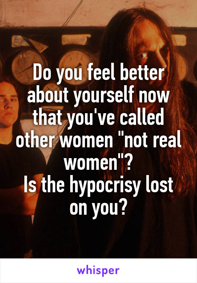 Do you feel better about yourself now that you've called other women "not real women"?
Is the hypocrisy lost on you?