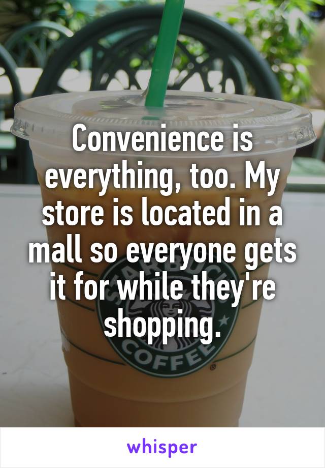 Convenience is everything, too. My store is located in a mall so everyone gets it for while they're shopping.