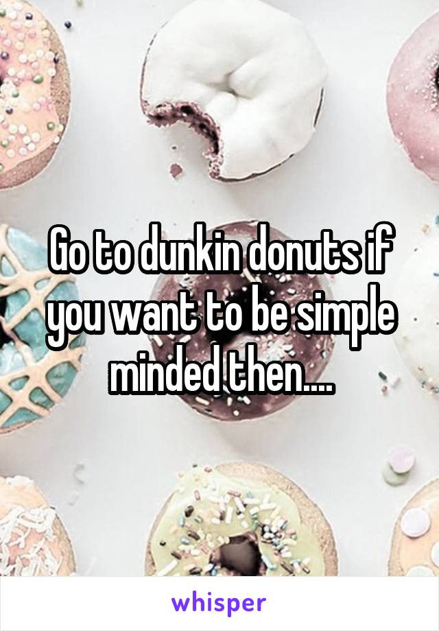 Go to dunkin donuts if you want to be simple minded then....