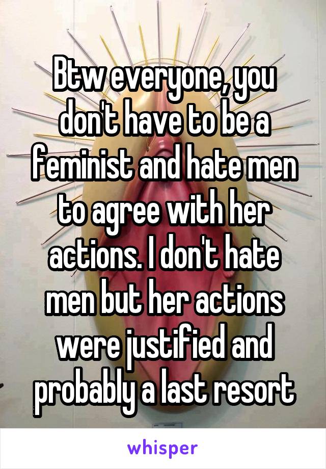 Btw everyone, you don't have to be a feminist and hate men to agree with her actions. I don't hate men but her actions were justified and probably a last resort