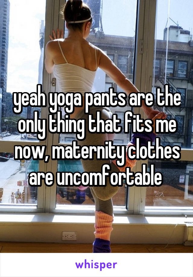 yeah yoga pants are the only thing that fits me now, maternity clothes are uncomfortable 