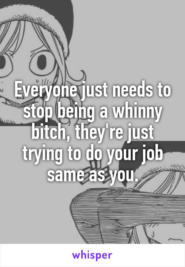 Everyone just needs to stop being a whinny bitch, they're just trying to do your job same as you.