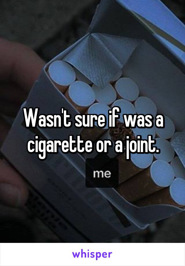 Wasn't sure if was a cigarette or a joint.