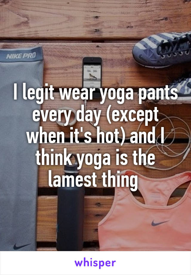 I legit wear yoga pants every day (except when it's hot) and I think yoga is the lamest thing 