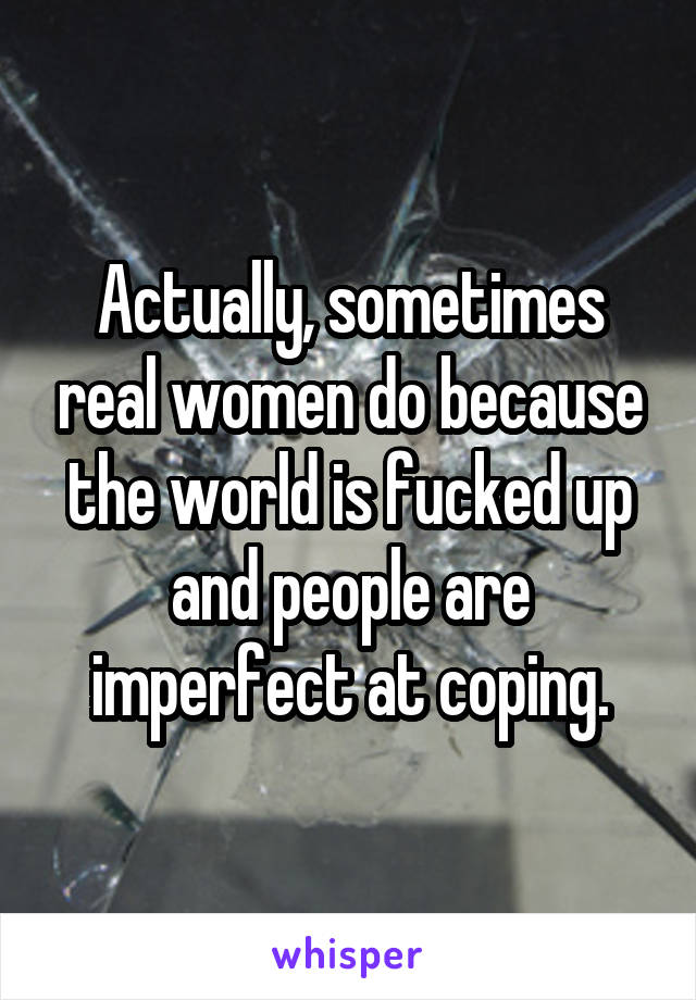 Actually, sometimes real women do because the world is fucked up and people are imperfect at coping.