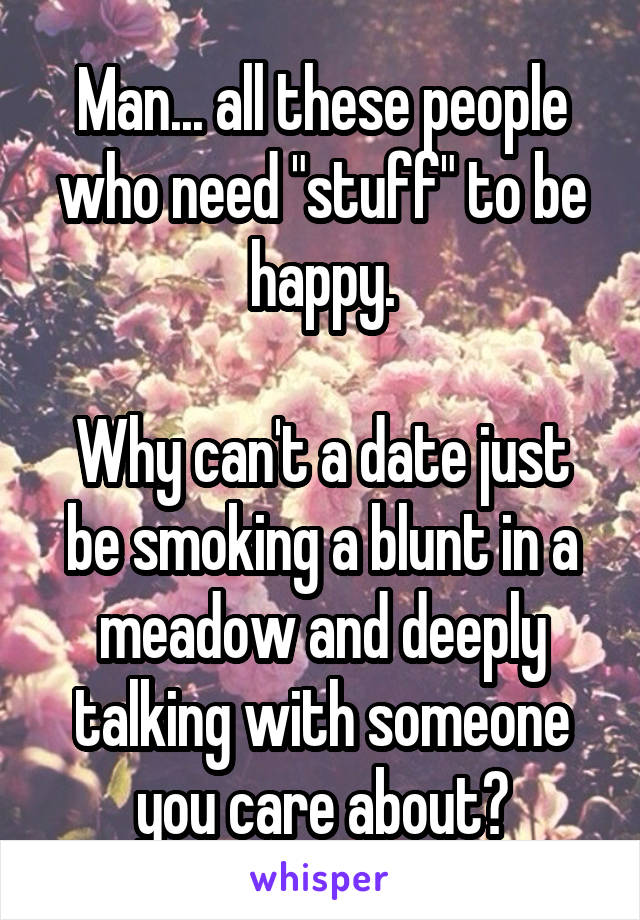 Man... all these people who need "stuff" to be happy.

Why can't a date just be smoking a blunt in a meadow and deeply talking with someone you care about?