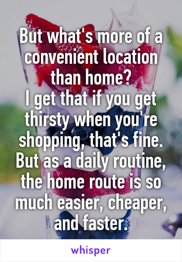 But what's more of a convenient location than home?
I get that if you get thirsty when you're shopping, that's fine. But as a daily routine, the home route is so much easier, cheaper, and faster.