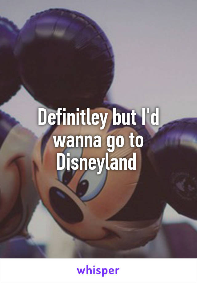 Definitley but I'd wanna go to Disneyland 