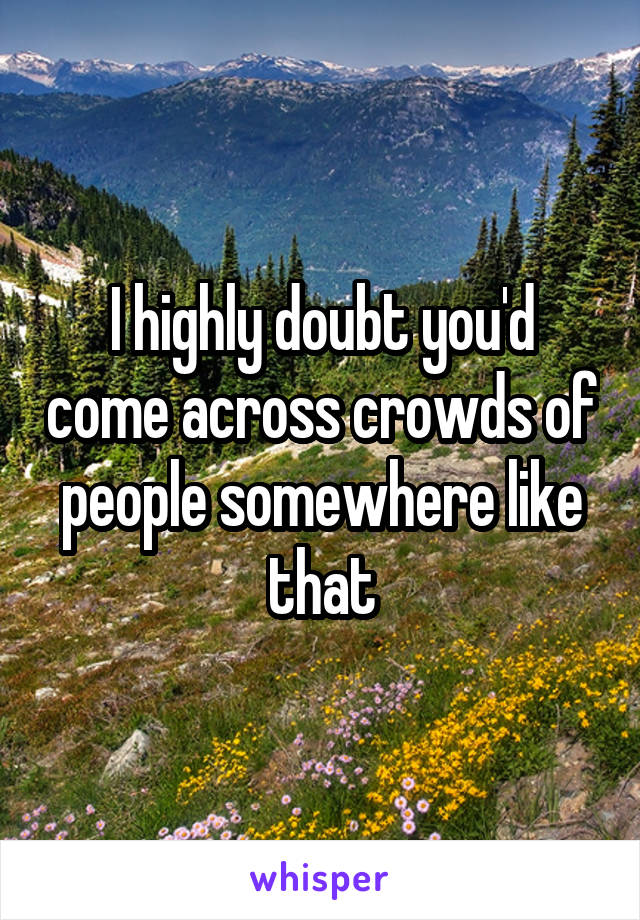 I highly doubt you'd come across crowds of people somewhere like that