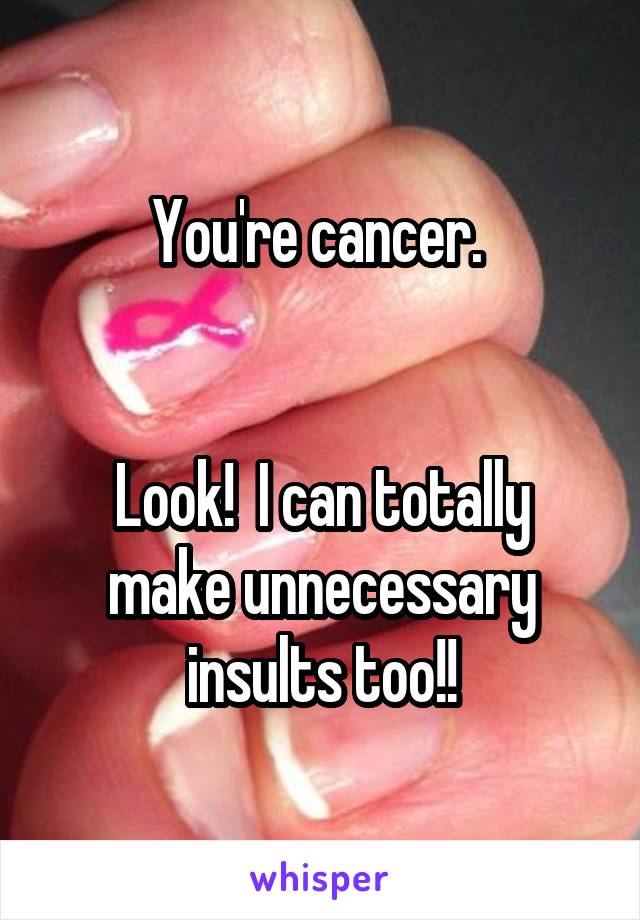 You're cancer. 


Look!  I can totally make unnecessary insults too!!