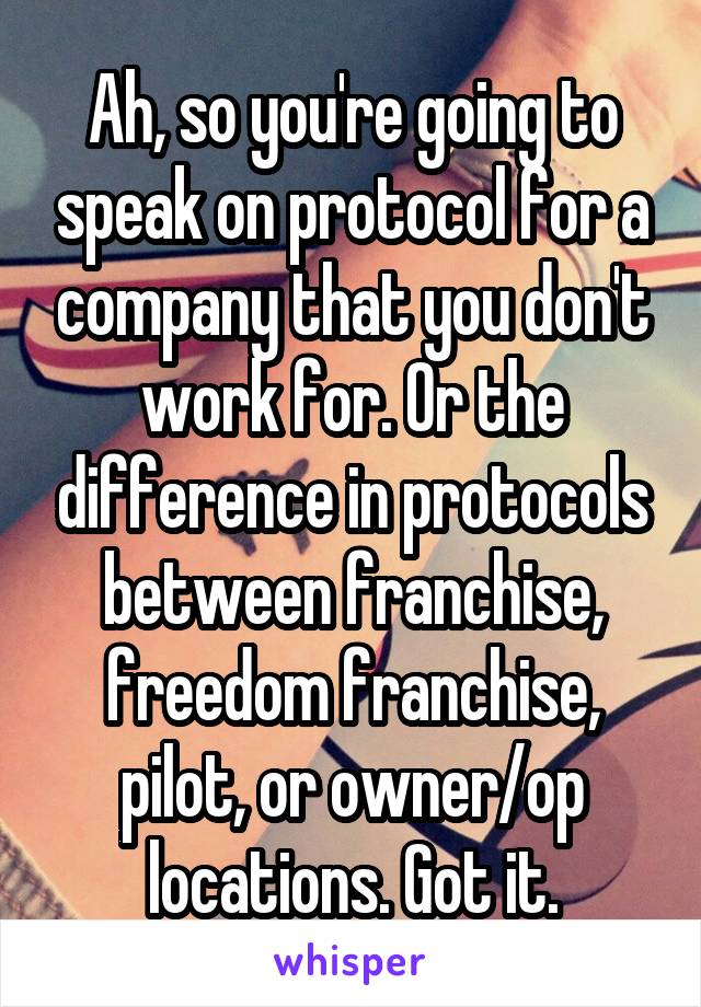 Ah, so you're going to speak on protocol for a company that you don't work for. Or the difference in protocols between franchise, freedom franchise, pilot, or owner/op locations. Got it.