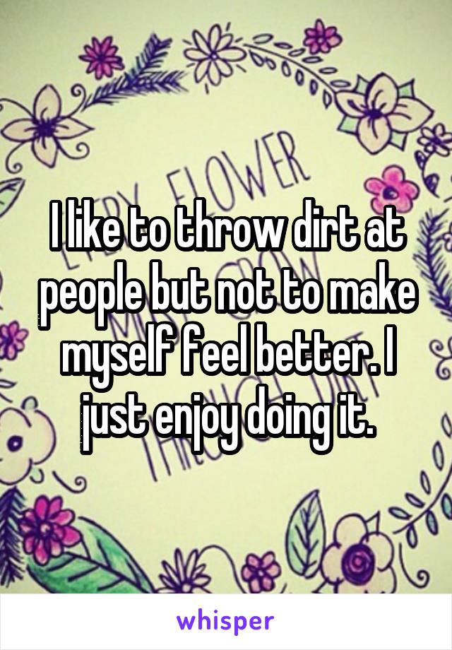 I like to throw dirt at people but not to make myself feel better. I just enjoy doing it.