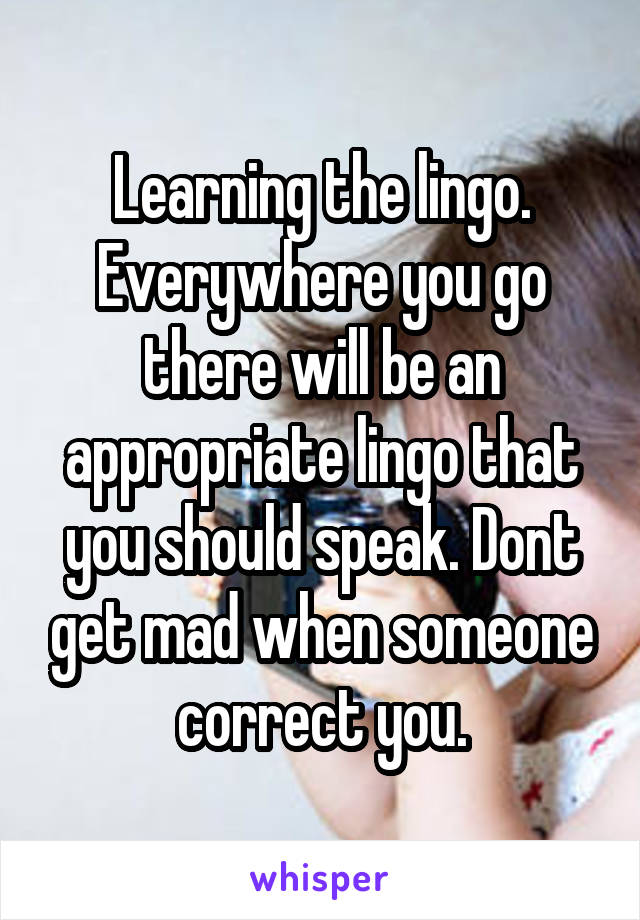 Learning the lingo. Everywhere you go there will be an appropriate lingo that you should speak. Dont get mad when someone correct you.