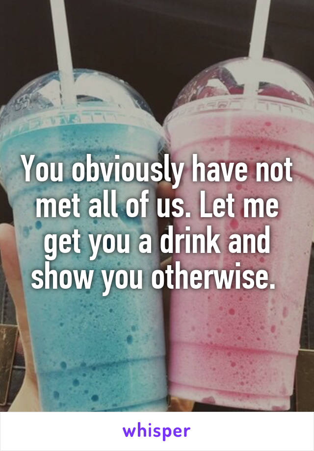 You obviously have not met all of us. Let me get you a drink and show you otherwise. 