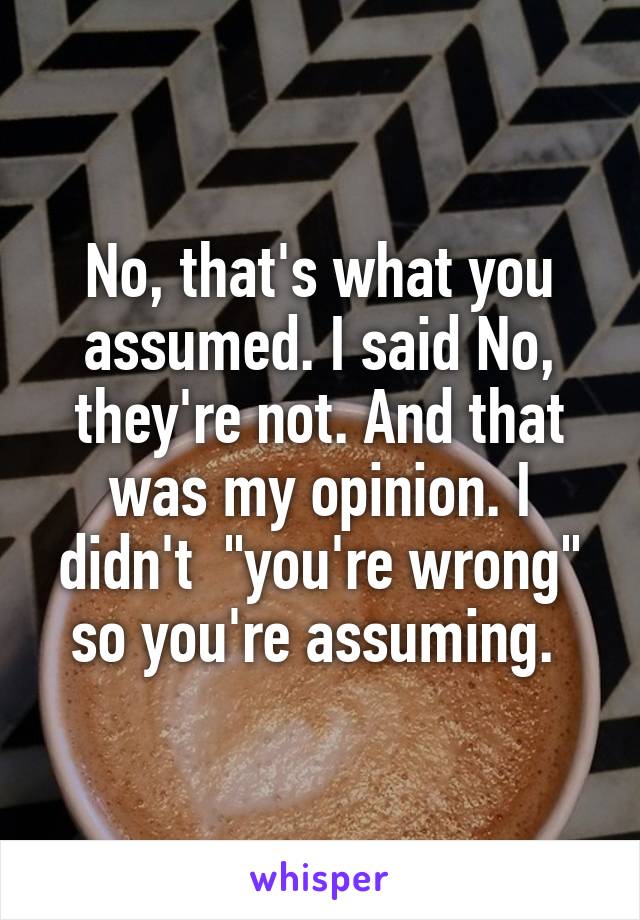 No, that's what you assumed. I said No, they're not. And that was my opinion. I didn't  "you're wrong" so you're assuming. 