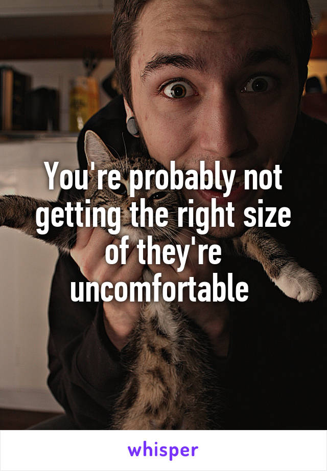 You're probably not getting the right size of they're uncomfortable 