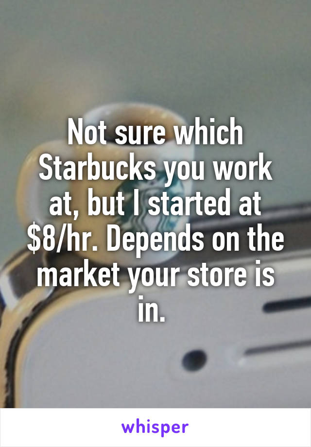 Not sure which Starbucks you work at, but I started at $8/hr. Depends on the market your store is in. 