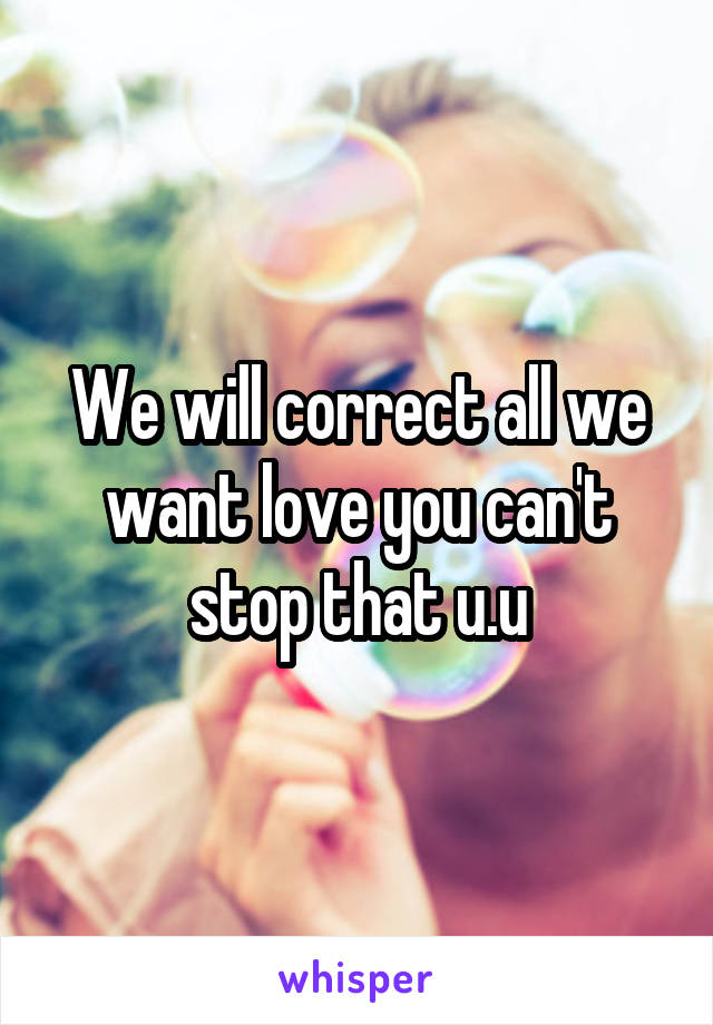 We will correct all we want love you can't stop that u.u