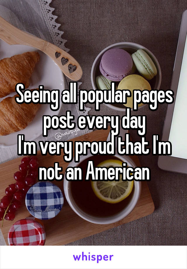 Seeing all popular pages post every day
I'm very proud that I'm not an American