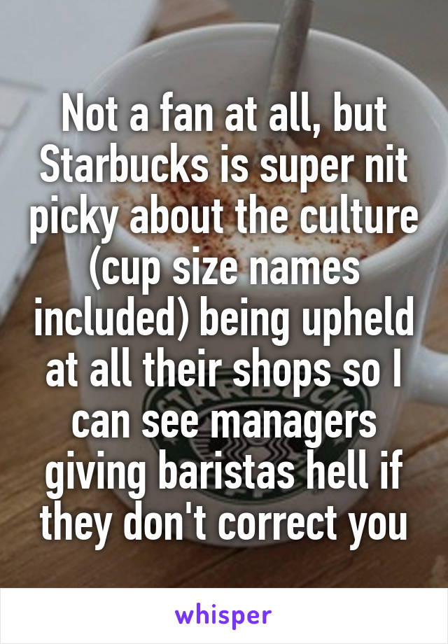 Not a fan at all, but Starbucks is super nit picky about the culture (cup size names included) being upheld at all their shops so I can see managers giving baristas hell if they don't correct you