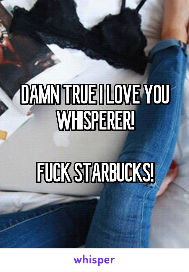 DAMN TRUE I LOVE YOU WHISPERER!

FUCK STARBUCKS!