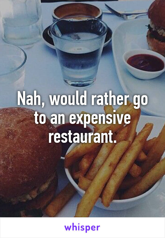 Nah, would rather go to an expensive restaurant.