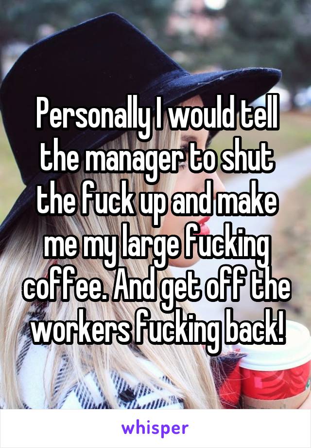 Personally I would tell the manager to shut the fuck up and make me my large fucking coffee. And get off the workers fucking back!