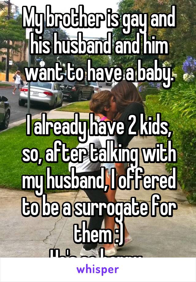 My brother is gay and his husband and him want to have a baby.

I already have 2 kids, so, after talking with my husband, I offered to be a surrogate for them :)
He's so happy. 