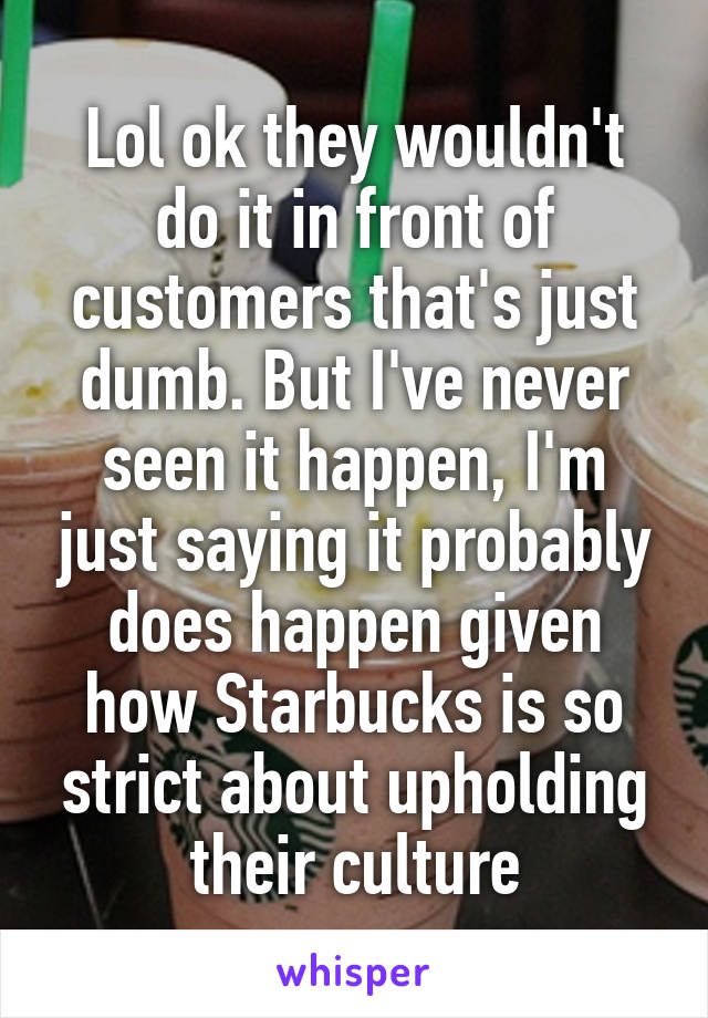 Lol ok they wouldn't do it in front of customers that's just dumb. But I've never seen it happen, I'm just saying it probably does happen given how Starbucks is so strict about upholding their culture