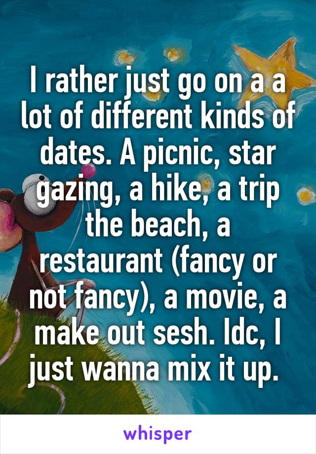 I rather just go on a a lot of different kinds of dates. A picnic, star gazing, a hike, a trip the beach, a restaurant (fancy or not fancy), a movie, a make out sesh. Idc, I just wanna mix it up. 